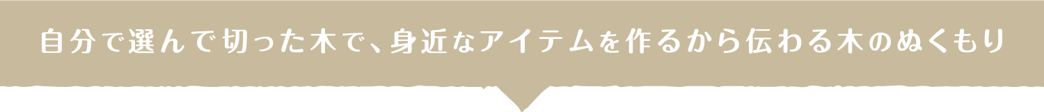 自分で選んで切った木で、身近なアイテムを作るから伝わる木のぬくもり